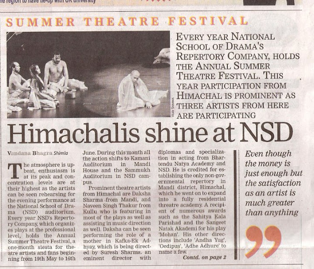 Annual Summer Theatre Festival at NSD: Himachalis shine on stage: Shimla, Vandana Bhagra Photo credits: VJ SharmaThe atmosphere is upbeat, enthusiasm is at its peak and concentration levels are at their highest as the artists can be seen rehearsing for the evening’s performance at the National School of Drama (NSD) auditorium. Every year NSD’s Repertory Company, which organizes plays at the professional level, holds the Annual Summer Theatre Festival, a one month siesta for theatre artists and fans beginning 19th May to 16th June. During this month all the action shifts to Kamani Auditorium in Mandi House and the Sammukh Auditorium in NSD campus. Eight plays to be showcased. (BOX ITEM)1. Baanbhatt ki Atmakatha (19th - 22nd May 2011); 2. Ram Nam Satya Hai (23rd - 26th May 2011); 3. Little Big Tragedies (27th - 29th May 2011); 4. Comrade Kunbhakaran (30th May - 2nd June 2011); 5. Blood Wedding (3rd - 5th June 2011); 6. Jaat na Poochho Sadhu ki (6th - 9th June 2011); 7. Begum ka Takiya (10th - 12th June 2011); . Kafka - Ek Adhyay (13th - 16th June 2011). Prominent theatres artists from Himachal are Daksha Sharma from Mandi, and Naveen Singh Thakur from Kullu who is featuring in most of the plays as well as assisting in music direction as well. Daksha can be seen performing the role of a mother in Kafka-Ek Adhyay, which is being directed by Suresh Sharma, an eminent director with diplomas and specialization in acting from Bhartendu Natya Academy and NSD. He is credited for establishing the only non-governmental repertory in Mandi district, Himachal, which he went on to expand into a fully residential threatre academy. A recipient of numerous awards such as the Sahitya Kala Parishad and the Sangeet Natak Akademi for his play ‘Mohan’, and his other directions include ‘Andha Yug’, ‘Oedipus’, ‘Adhe Adhure’ to name a few. Kafka is seen as a psychologically complex character whose life inspired the director to study him and bring together his memoirs - in form of letters to his father - to understand his views on art, lierature, theatre, cinema and youth. Based onthese letters his reactions and views on different topics are analyzed.Daksha has had quite an interesting stint at theatre as after beginning with the Himachal Culture Research Forum Theatre Academy in Mandi, she moved to Delhi in mid-2000. She joined the Shriram Centre of Performing Arts and worked with them as a professional artist until 2003. It was in 2004 that she joined the NSD Repertory Company and never looked back. She not only pursued a career in theatre but got into other aspects of production and assisted quite a few costume designers. With a passion to perform she took every challenge in stride and says, “my experience of working in NSD and Mandi are quite different. In Mandi, there is not much of professionalism as commitment towards theatre is not serious and secondly there is no professional academy or a government sponsored repertory company”. Despite the fact that her six year tenure with the NSD RC is over she continue to work as a freelancer asreplacement for roles is yet to be found. She add, ‘One day I definitely plan to start my own group and since my hsband too is in the NSD RC I hope that with the support and encouragement of my family I will try to achieve what I have dreamt of”.With immense experience and a professional degree in music Naveen Singh Thakur has been able to make quite a mark at NSD which is also evident from the fact that he is featuring in almost all the plays being performed during the summer of 2011. After his graduation from Kullu and a keen interest in theatre Naveen moved to Himachal Pradesh University to pursue a degree in music. And with his passion to work as an artist he headed to Delhi and joined the Shriram Centre for two years until 2003. His hunger for learning different aspects of theatre, such as production, design and music took him to the Chandigarh Department of Indian Theatre, Punjab University where he studied for another two years and then finally in 2005 he joined the NSD RC. Naveen says, “I had no choie but to join the NSD as despite the fact that efforts were made to work professionally in Himachal, I did not get that kind of support the Himachal government or the Language, Arts & Cultural Department. Even though the remuneration received atNSD is just enough to survive but the satisfaction received as an artist is much greater than anything. My passion is work, work and work and my dedication has lead me to not only just perform but help in production and assist music directors as well”. Since Naveen can be seen performing in plays like ‘Little Big Tragedies’ directed by Ovlyakuli Khodjakuli, which keeps the sin count of humans through a process of development, ‘Comrade Kunbhakaran’ by Mohit Takalkar, a story of survival, extreme poverty and people which is perfectly performed and ‘Begum ka Takiya’ by Ranjit Kapoor, which talks about the wheel of time, he has a very hectic schedule of rehearsals and then evening performances.  Rajesh Sharma, fondly known as Raja, from Kullu is now a regular with the NSD.His first stint with theatre came when a workshop was conducted by NSD in Shimla in 1985 and then he joined the drama school in 1987. Since then he has been on a road trip pursuing what he loves the most, did a fellowship at NSD in 1990, worked for some time in Kullu and Mandi, then again moved to Delhi and worked with the Shriram Repertory Company, took few training classes for budding artist, worked as a faculty member as assigned by the NSD and now he is working as a freelancer with the NSD. He too has faced with a dismal scenario of trying to work in Himachal as promises made were not kept and since there was no support from anywhere he was forced to live in Delhi and achieve his dreams. “My future plans do include working in Kullu and at present I am working on a few stories and adapting them into plays. There is lots of talent in Himachal but there are no right opportunities and avenues to nurture those artists. Only if the tate government takes initiative such as creating a repertory company can theate flourish in Himachal”. Theatre is becoming a popular means of entertainment not only for those performing but also for those who take a well deserved break from watching the movies. Of late in Shimla too we can now see regular performances but on a much smaller scale than the NSD, but future always hold a promise of better opportunities and hoping that the scenario will improve we may see Himachal’s own theatre repertory company one day.
