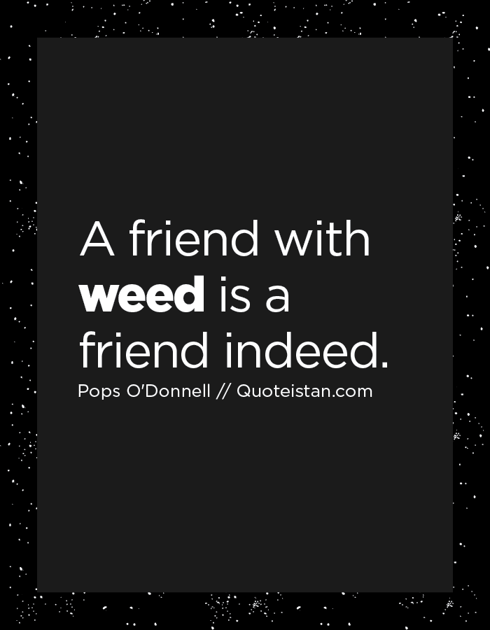 A friend with weed is a friend indeed.