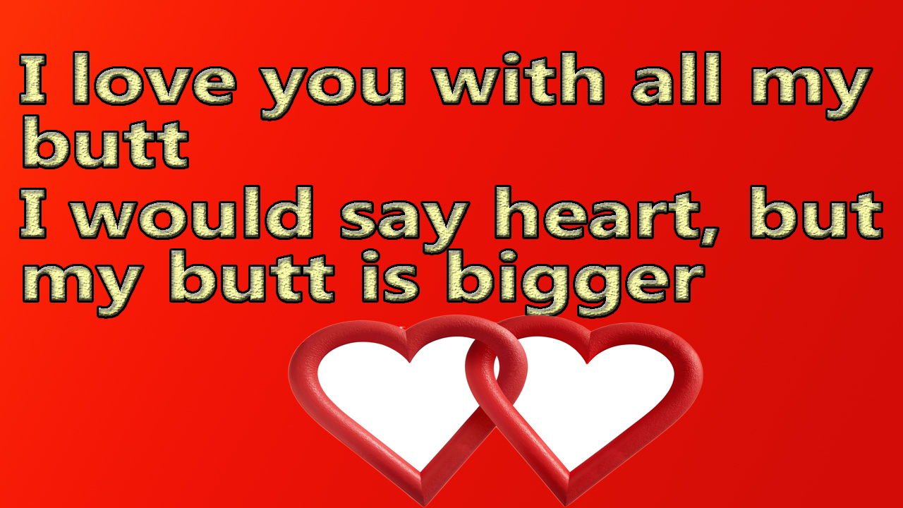 I love you with all my butt I would say heart but my butt is bigger