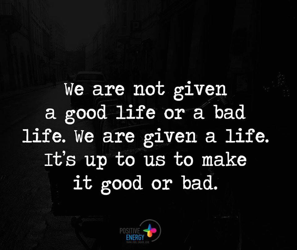 We are not given a good life or a bad life. We are given a Life. It's up us to make it good or