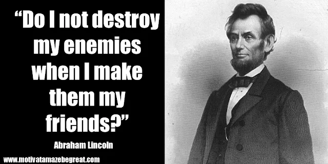 25 Abraham Lincoln Inspirational Quotes: “Do I not destroy my enemies when I make them my friends?” ― Abraham Lincoln