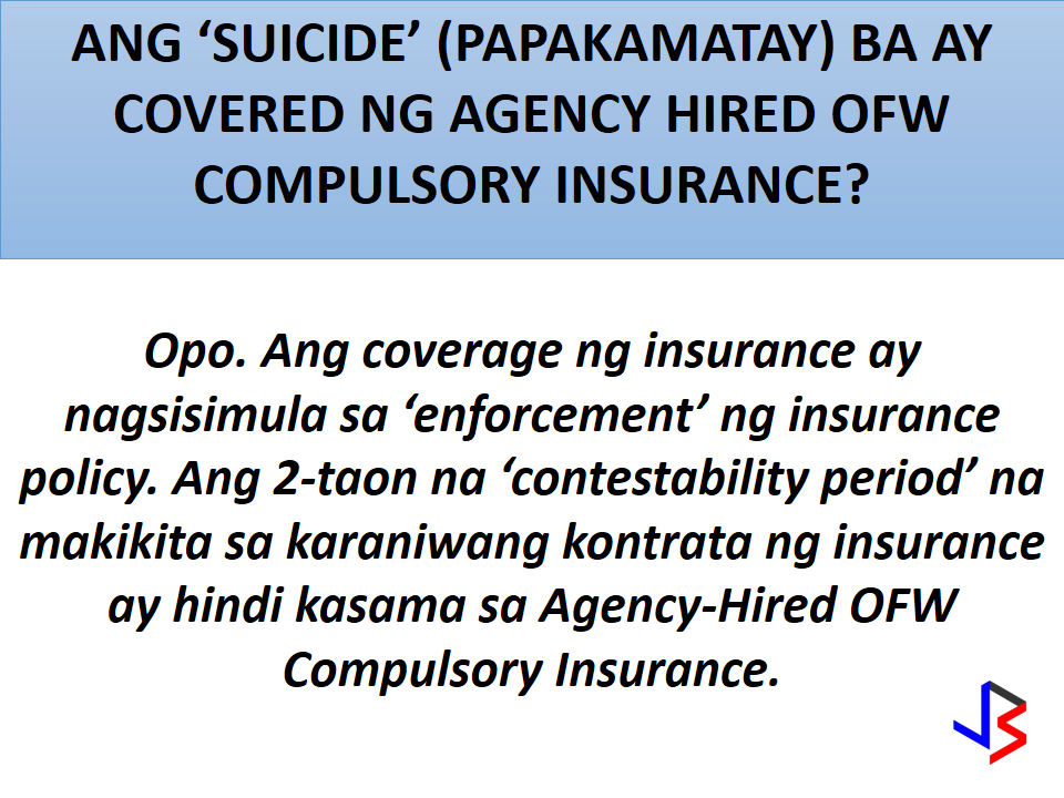 1.What are the benefits and coverages of the Agency-Hired OFW Compulsory Insurance?  The benefits of the Agency-Hired OFW Compulsory Insurance are as follows: a)Accidental Death Benefit-                       USD 15,000.00    b)Natural Death Benefit-                             USD 10,000.0  c)Permanent Total Disablement Benefit   USD 7,500.00  d)Repatriation Cost Benefit                        Actual cost  e)Subsistence Allowance Benefit;       USD100.00 per month for a maximum of six (6) months                                                                               f)Money Claims Benefit;             Three (3) months for                                                        every year of employment                                              contract with a maximum  of USD 1,000.00 per month  g)Compassionate Visit Bene                     Actual cost  h)Medical Evacuation Benefit                   Actual cost  i)Medical Repatriation Benefit.                  Actual cost   2. What is the Accidental Death Benefit?  When an insured OFW covered by the Agency-Hired OFW Compulsory Insurance dies from an accident,   USD 15,000.00 will be paid to his/her listed beneficiaries.If there are more than one listed beneficiaries, the payment will be divided equally among them. Examples of deaths due to accidents are car accidents and  work-related accidents in the factory and in the construction site. 3. What is the Natural Death Benefit? When an insured OFW covered by the Agency-Hired OFW Compulsory Insurance dies from causes aside from accidents,USD 10,000.00 will be paid to his/her listed beneficiaries. If there are more than one listed beneficiaries, the payment will be divided equally among them. 4. Is suicide covered by the Agency- Hired OFW Compulsory Insurance? Yes. The coverage starts at the enforcement of the insurance coverage. The usual 2-year contestability period in insurance contracts is not applicable for the Agency-Hired OFW Compulsory Insurance.  5. What is the Total Permanent Disablement Benefit? When an insured OFW covered by the Agency-Hired OFW Compulsory Insuranceis totally and permanently disabled,USD 7,500.00 will be paid to him/her. The Total Permanent Disablement Benefit can be claimed if any of the following  wil happen:  a)  Permanent damage to both eyes. b)  Permanent damage to both hands (i.e. paralyzed or cut at or above          the wrists;  c) Permanent damage to both feet (i.e. paralyzed or cut at or above the  ankles) and  d)  Permanent damage to the head (comatose or insanity).   The permanent disablement should be due to an accident or any health-related cause or sickness suffered during the insured’s employment.  6. If an insured OFW lost one limb (arm or foot) or an eye, Is there a partial payment for the disability? None. The Agency-Hired OFW Compulsory Insurance only covers permanent and total damage to both arms, feet, and eyes.  7. What is the Repatriation Cost Benefit? In case the insured OFW was terminated by his/her employer without any valid cause, or the employee resigns with valid cause, the actual cost of transportation (air fare only) is covered by the Agency-Hired OFW Compulsory Insurance.    The proceeds of this benefit go directly to the agency to reimburse the cost of one-way plane ticket back to  the Philippines. The Repatriation Cost Benefit also covers the cost of personal belongings of the insured OFW in case of death.   In case of the insured OFW’s death, the insurance company shall render assistance in the transport of the remains and belongings through the use of their service providers (American Assist or SOS).  8. What are the valid reasons for claiming the Repatriation Cost Benefit ? The Repatriation Cost Benefit can be claimed when any of the following happens:   a) Illegal termination by the insured OFW’s employer–   termination of work contract without valid reason b) Non-payment of salary c) Maltreatment; d) Overworked e) Poor living conditions (e.g. no running water in living      quarter, no proper bed, etc. f) Poor working conditions (e.g. non-payment of agreed     bonus, no break-time during work hours, etc.); and g) Medical reasons Homesickness, loneliness, laziness, personal problems, criminal offenses and violation of Employer rules are not valid reasons and are not covered by the Repatriation Cost Benefit.  9. What is the Subsistence Allowance Benefit?  When an insured files a case against his/her employer at the Philippine Overseas Labor Office (POLO), the OFW is entitled to subsistence allowance of USD 100.00per month, for a maximum of six (6) months, will be given to the OFW to defray his/her living expenses.  10. What is the Money Claims Benefit? Money Claims Benefit is the settlement money or adjudged amount for the remaining months/years of employment contract from a case filed by an OFW against his/her recruitment agency with the National Labor Relations Commission (NLRC). Should the NLRC renders judgment in favor of the OFW, the recruitment/manning agency will settle the money. Within thirty (30) days, the recruitment/manning agency, must give the settlement or amount adjudged to the OFW.  11. What is the Compassionate Visit Benefit?    When an insured OFW is hospitalized and confined or to be confined for at least seven (7) consecutive days he/she shall be entitled to a compassionate visit by one (1) family member or a requested individual. The insurance company shall cover the actual cost of transportation (2-way airfare) of a family member or the requested individual to the major airport closest to the place of hospitalization of the insured OFW. The family member or the requested individual shall secure the required visa and other travel documents on his/her own.   12. What is the Medical Evacuation Benefit?  When an insured OFW’s medical needs cannot be provided for by the nearest medical facility, evacuation in any mode of transportation necessary shall be covered by the insurance company. This requires prior approval of the insurance company’s physician or consulting physician. The medical evacuation shall be under appropriate medical supervision. In practice, the insurance company’s service provider performs the medical evacuation.   13. What is the Medical Repatriation Benefit? When an insured OFW will no longer able to perform work due to a medical condition, repatriation under medical supervision shall be covered by the insurance company. This requires prior approval of the insurance company’s physician and consulting physician.   14. The Return of the Mortal Remains Benefit is embedded in the repatriation cost benefit. Refer to question #7 What is the Repatriation Cost Benefit? for further details.