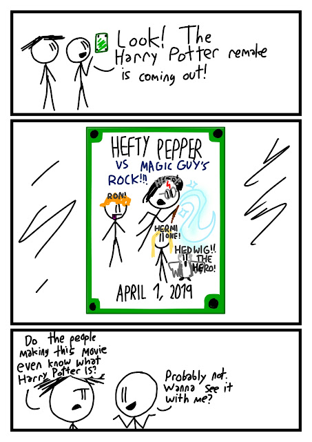 "Look! The Harry Potter remake is coming out!" says Fred, pointing to a green poster that says HEFTY PEPPER VS MAGIC GUY'S ROCK!!! With a black-haired boy with a red lightning bolt cut and glasses and a wand labled HEFTY!, a redhaired goofy kid labeled RON!, a blond kid called HERMIONE! and an owl HEDWIG!! THE HERO! APRIL 1, 2019 "Do the people making this movie even know what Harry Potter IS?" asks Amanda. "Probably not." shrugs Fred. "Wanna see it with me?"