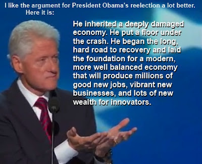 President Clinton: "I like the argument for President Obama's reelection a lot better. Here it is. He inherited a deeply damaged economy. He put a floor under the crash. He began the long, hard road to recovery and laid the foundation for a modern, more well balanced economy that will produce millions of good new jobs, vibrant new businesses, and lots of new wealth for innovators."