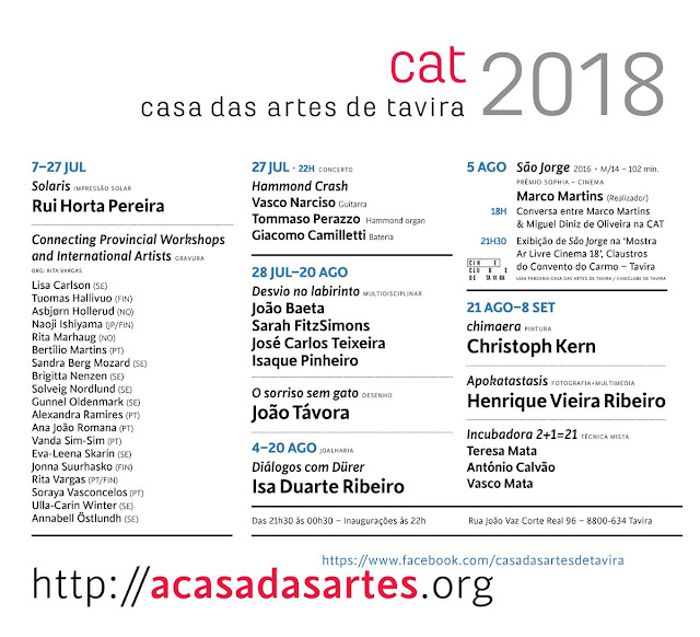 Casa das Artes · Tavira · Programa 2018 Casa das Artes · Programa 2018 7–27Jul Solaris, Rui Horta Pereira · impressão solar. Connecting Provincial Workshops and International Artists, colectiva de gravura, org: Rita Vargas, com Lisa Carlson (SE) Tuomas Hallivuo (FIN) Asbjørn Hollerud (NO) Naoji Ishiyama (JP/FIN) Rita Marhaug (NO) Bertílio Martins (PT) Sandra Berg Mozard (SE) Brigitta Nenzen (SE) Solveig Nordlund (SE) Gunnel Oldenmark (SE) Alexandra Ramires (PT) Ana João Romana (PT) Vanda Sim-Sim (PT) Eva-Leena Skarin (SE) Jonna Suurhasko (FIN) Rita Vargas (PT/FIN) Soraya Vasconcelos (PT) Ulla-Carin Winter (SE) Annabell Östlundh (SE). 27Jul 22h Hammond Crash, Vasco Narciso Guitarra Tommaso Perazzo Hammond organ Giacomo Camilletti Bateria, Concerto. 28 Jul – 20 Ago s/t, João Baeta, Sarah FitzSimons, José Carlos Teixeira, Isaque Pinheiro. Multidisciplinar. O sorriso sem gato, João Távora, desenho. 4–20 Ago Diálogos com Dürer, Isa Ribeiro, joalharia. 5 Ago São Jorge, 2016, m/14–102min. Marco Martins (Realizador) 18H Conversa entre Marco Martins & Miguel Diniz de Oliveira na CAT 21H30 Exibição de São Jorge na ‘Mostra Ar Livre Cinema 18’, Claustros do Convento do Carmo – Tavira Parceria Casa das Artes de tavira / Cineclube de Tavira. 21 Ago–8 Set Desvio no Labirinto, Christoph Kern, pintura Apokatastasis, Henrique Vieira Ribeiro, Fotografia e multimedia Incubadora 2+1=21, Teresa Mata António Calvão, Vasco Mata, técnica mista