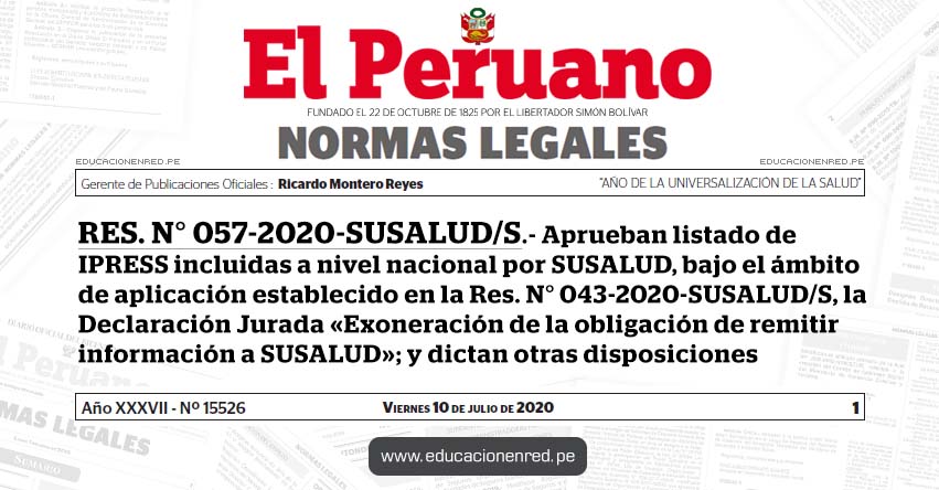 RES. N° 057-2020-SUSALUD/S.- Aprueban listado de IPRESS incluidas a nivel nacional por SUSALUD, bajo el ámbito de aplicación establecido en la Res. N° 043-2020-SUSALUD/S, la Declaración Jurada «Exoneración de la obligación de remitir información a SUSALUD»; y dictan otras disposiciones RES. N° 057-2020-SUSALUD/S.- Aprueban listado de IPRESS incluidas a nivel nacional por SUSALUD, bajo el ámbito de aplicación establecido en la Res. N° 043-2020-SUSALUD/S, la Declaración Jurada «Exoneración de la obligación de remitir información a SUSALUD»; y dictan otras disposiciones