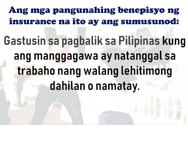As an overseas Filipino worker, given a chance to work abroad is a good opportunity for you to provide for your family but there are also risks involved. there are a number of times that we read or watched from social and mainstream media about cases of abuse, maltreatment, and discrimination among OFWs especially those who are working as household service workers particularly in the Middle Eastern countries. For OFWs working in companies, there are cases of sudden dismissal or termination, accidents which often cause disability or even death.  That is the reason why OFWs are given mandatory insurance to ensure the protection and welfare of the OFW and their family should anything untoward happen to them.    Advertisement  KaBayan Insurance gives security and readiness to the OFW family for any unexpected circumstances to the Filipinos who are working in other countries across the globe.      It provides comprehensive coverage to overseas Filipino workers as required under the Compulsory Insurance for Agency Hired Migrant Workers as approved under Section 23 of R.A. 10022.     Ads   This insurance package includes protection for OFWs by providing several benefits such as:    Repatriation  - Cost of the worker when his/her employment is terminated by the employer without any valid cause, or by the employee with just cause, including transport of his/her personal belongings. In case of death, the insurance provider shall arrange and pay for the repatriation of the worker’s remains and belongings.    Subsistence Allowance   - Monetary assistance is given to the migrant worker who is involved in a case or litigation for the protection of his or her rights in the receiving country.    Legitimate Money Claims Insurance  - Money claims arising from the employer's liability which may be awarded or given to the worker in a judgment or settlement of his/her case in the National Labor Relations Commission (NLRC).    Compassionate Visit   - In case a worker is confined for more than seven (7) days, he or she shall be entitled to a compassionate visit to one (1) family member or requested individual. This benefit covers the transportation cost of the visit.    Medical Evacuation Insurance   - In case an adequate medical facility is not available, proximate to the migrant worker, as determined by the insurance company's physician and the consulting physician, evacuation with the proper medical supervision by the mode of transport will be provided by this benefit.    Medical Repatriation Insurance  - In case that a migrant worker, as determined by the insurance company's physician and consulting physician, needs to be transported to his or her country of origin under medical supervision to the worker's residence, monetary assistance shall we provided by this benefit to cover the cost of repatriation.    The Kabayan Insurance also provides the following life benefit coverages:  Accidental Death Benefit  - At least Fifteen Thousand United States Dollars (US$15,000.00) benefit is payable to the migrant worker’s beneficiaries.    Natural Death  - At least Ten Thousand United States Dollars (US$10,000.00) benefit is payable to the migrant worker’s beneficiaries.      Permanent Total Disablement   - At least Seven Thousand Five Hundred United States Dollars (US$7,500.00) disability benefit is payable to the disabled migrant worker. The following disabilities shall be deemed permanent: total complete loss of sight of both eyes; loss of two limbs at or above the ankles or wrists; permanent complete paralysis of two limbs; brain injury resulting to incurable imbecility or insanity.    All these disabilities must be due to accident or by any health-related cause or sickness or ailment suffered during the duration of the migrant worker’s employment.    Service in the armed forces in any country or international authority, whether in peace or war, shall serve as the only exclusion to the limits of liability.