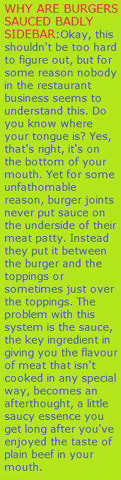 WHY ARE BURGERS SAUCED BADLY SIDEBAR Okay this shouldnt be too hard to figure out but for some reason nobody in the restaurant business seems to understand this Do you know where your tongue is Yes thats right its on the bottom of your mouth Yet for some unfathomable reason burger joints never put sauce on the underside of their meat patty Instead they put it between the burger and the toppings or sometimes just over the toppings The problem with this system is the sauce the key ingredient in giving you the flavour of meat that isnt cooked in any special way becomes an afterthought a little saucy essence you get long after youve enjoyed the taste of plain beef in your mouth