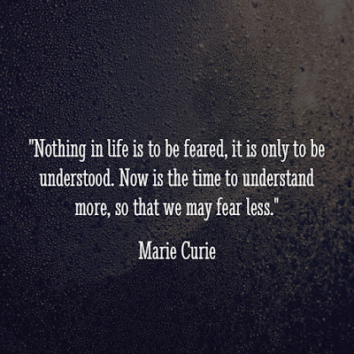 Nothing in life is to be feared, it is only to be understood. Now is the time to understand more, so that we may fear less. - Marie Curie Nothing in life is to be feared, it is only to be understood. Now is the time to understand more, so that we may fear less. - Marie Curie