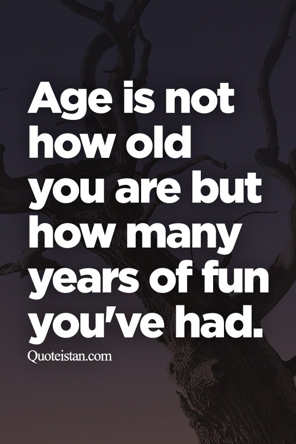 Age is not how old you are but how many years of fun you've had.