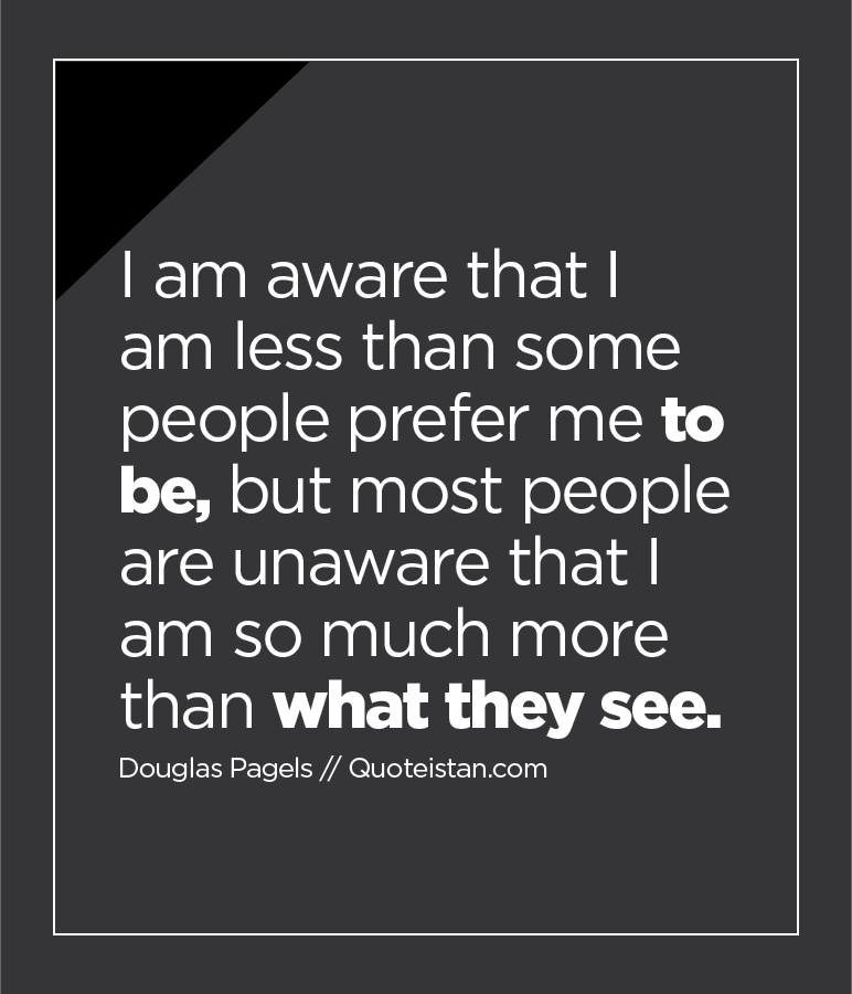 I am aware that I am less than some people prefer me to be, but most people are unaware that I am so much more than what they see.