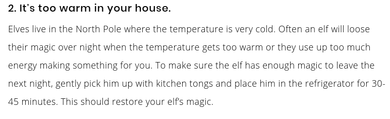 2. It’s too warm in your house. Elves live in the North Pole where the temperature is very cold. Often an elf will loose their magic over night when the temperature gets too warm or they use up too much energy making something for you. To make sure the elf has enough magic to leave the next night, gently pick him up with kitchen tongs and place him in the refrigerator for 30-45 minutes. This should restore your elf’s magic.