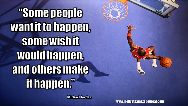23 Michael Jordan Inspirational Quotes About Life:  “Some people want it to happen, some wish it would happen, and others make it happen.” Quote about making your dreams a reality, having confidence and take action.