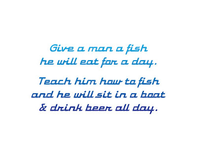 Give a man a fish he will eat for a day. Teach him how to fish and he will sit in a boat and drink beer all day.
