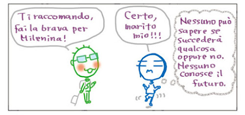 Ti raccomando, fai la brava per Milenina! Certo, marito mio!!! Nessuno può sapere se succederà qualcosa oppure no. Nessuno conosce il futuro.