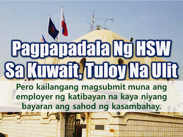 The Philippine Overseas Labor Office (POLO) in Kuwait has resumed accepting applications for domestic workers or those who are being issued visa 20 in Kuwait starting June 4 but with an additional requirement for the employers. They must submit a proof of capacity to pay the salary of the household service worker.  The ban on the deployment of Overseas Filipino Workers (OFWs) was lifted after the Kuwaiti government agrees with the conditions set by the Philippine government through a memorandum of understanding signed by both countries assuring the welfare and safety of the OFWs deployed in the Gulf State.  Advertisement        Sponsored Links   Lomondot said they already received from the Philippine Overseas Employment Administration (POEA) in Manila the guidelines on the resumption of the deployment of domestic workers to the Gulf State following the implementation of Administrative Order 254-a signed by Labor Secretary Silvestre Bello III which officially lifted the deployment ban on domestic helpers to Kuwait.  The POEA guidelines are in accordance with the agreement on employment of domestic workers signed by the two countries on May 11, 2018. According to the guideline, a household service worker applicant should pass training from a POEA-accredited institution and should undergo orientation on the law, customs, and traditions of Kuwait.  One new and important addition to the guidelines is the capacity of the employer to pay the proper amount of compensation.    He added that the Philippine Recruitment Agencies (PRA) were directed to adhere to the POEA guidelines and help the government in its implementation.  The Philippine Embassy in Kuwait also expects more personnel to efficiently assist all 260,000 overseas Filipino workers (OFWs) in the State of Kuwait wherein around 150,000 of the said number work as household service workers.  Meanwhile, Lomondot conveyed the Kuwaiti government’s appreciation of the positive developments in its labor cooperation and diplomatic relations with the Philippines.   The Philippine Embassy and Kuwait’s Ministry of Foreign Affairs are constantly holding joint meetings to further discuss the provisions and the implementation of the signed memorandum of understanding.    READ MORE: Can A Family Of Five Survive With P10K Income In A Month?  Authorized Travel Agency To Process Temporary Visa Bound to South Korea  Who Can Skip Online Appointment And Use The DFA Courtesy Lane For Passport Processing?  Do You Want College Scholarship? Check This Out Now!    What Is SSS PESO Fund And How You Can Invest In It  No HSWs Has Been Sent To Kuwait Yet After Lifting Of Ban    In Demand College Courses Which Only A Few Take Up    OFWs Must Save, Get Insurance And Have An Investment