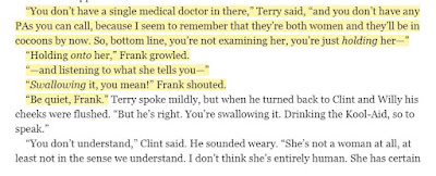 “You don’t have a single medical doctor in there,” Terry said, “and you don’t have any PAs you can call, because I seem to remember that they’re both women and they’ll be in cocoons by now. So, bottom line, you’re not examining her, you’re just holding her—” “Holding onto her,” Frank growled. “—and listening to what she tells you—” “Swallowing it, you mean!” Frank shouted. “Be quiet, Frank.”
