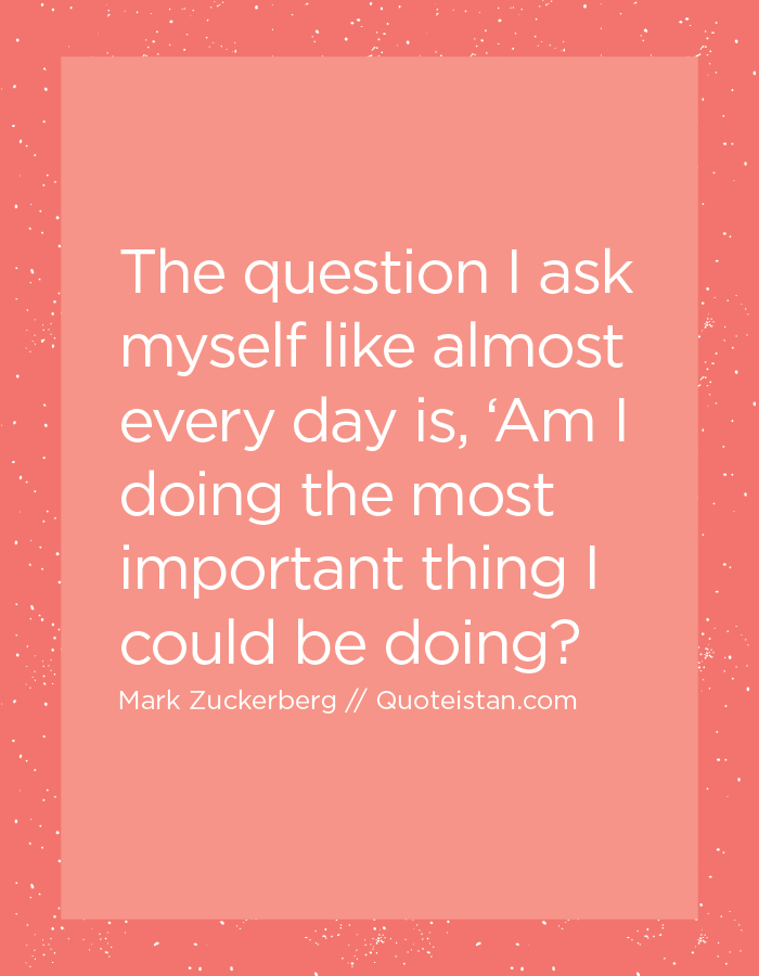 The question I ask myself like almost every day is, ‘Am I doing the most important thing I could be doing?