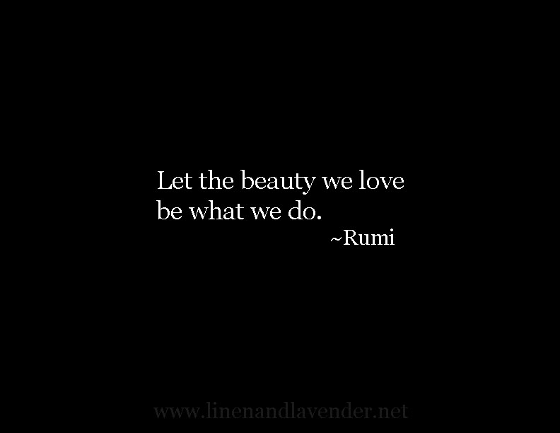 Let the beauty we love be what we do. - Rumi - as seen on linenandlavender.net - http://www.linenandlavender.net/p/inspired-quotes-and-images.html
