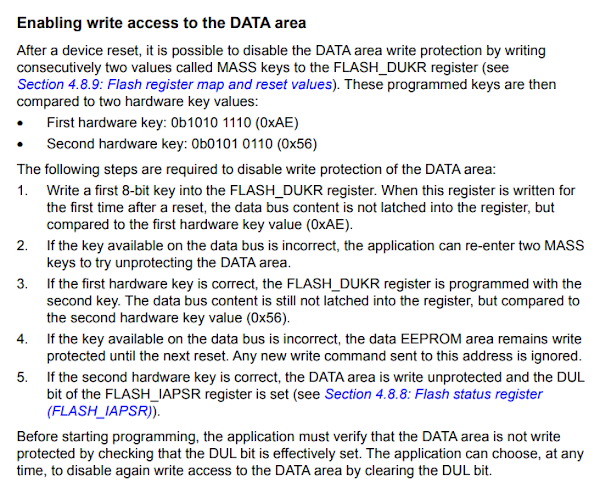 Enabling write access to the DATA area
After a device reset, it is possible to disable the DATA area write protection by writing consecutively two values called MASS keys to the FLASH_DUKR register. These programmed keys are then compared to two hardware key values First hardware key: 0b1010 1110 (0xAE) Second hardware key: 0b0101 0110 (0x56) The following steps are required to disable write protection of the DATA area: 1. Write a first 8-bit key into the FLASH_DUKR register. When this register is written for
the first time after a reset, the data bus content is not latched into the register, but compared to the first hardware key value (0xAE). 2. If the key available on the data bus is incorrect, the application can re-enter two MASS keys to try unprotecting the DATA area. 3. If the first hardware key is correct, the FLASH_DUKR register is programmed with the second key. The data bus content is still not latched into the register, but compared to the second hardware key value (0x56). 4. If the key available on the data bus is incorrect, the data EEPROM area remains write protected until the next reset. Any new write command sent to this address is ignored. 5. If the second hardware key is correct, the DATA area is write unprotected and the DUL
bit of the FLASH_IAPSR register is set. Before starting programming, the application must verify that the DATA area is not write
protected by checking that the DUL bit is effectively set. The application can choose, at any time, to disable again write access to the DATA area by clearing the DUL bit.