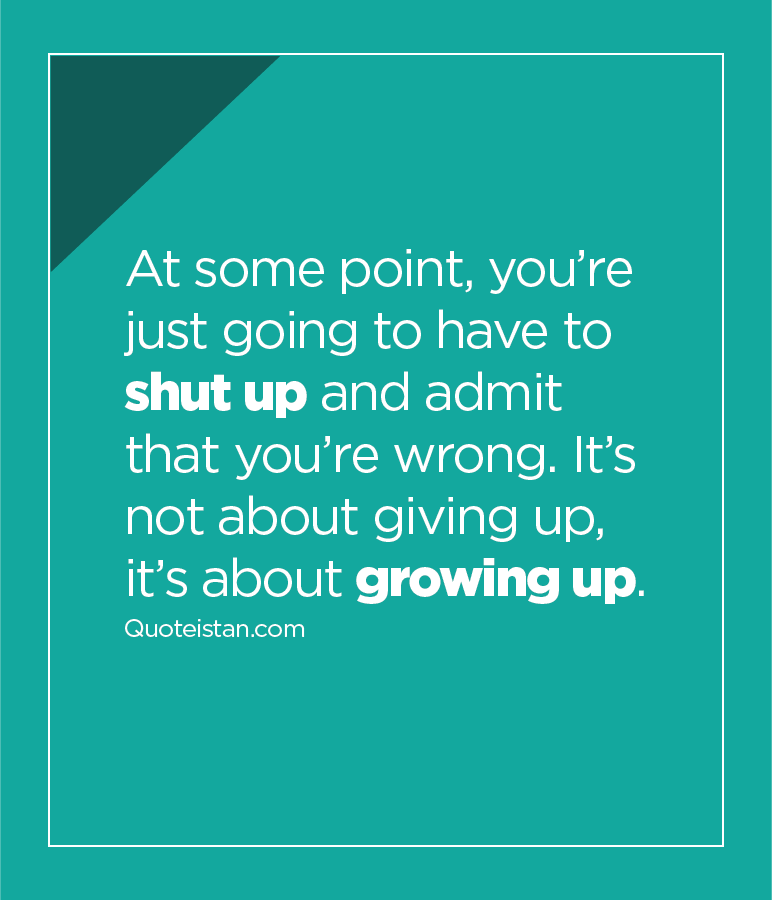 At some point, you’re just going to have to shut up and admit that you’re wrong. It’s not about giving up, it’s about growing up.