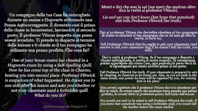 Un compagno della tua Casa ha imbrogliato durante un esame a Hogwarts utilizzando una Penna Autocorreggente. È diventato così il primo della classe in Incantesimi, lasciandoti al secondo posto. Il professor Vitious sospetta cosa possa essere accaduto. Ti prende in disparte al termine della lezione e ti chiede se il tuo compagno ha utilizzato una penna proibita. Che cosa fai?