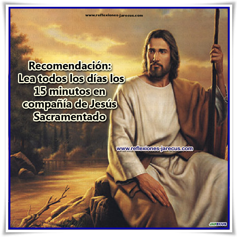 Quince minutos en compañía de Jesús Sacramentado No es preciso, hijo mío, saber mucho para agradarme mucho; basta que me ames con fervor. Háblame, pues, aquí sencillamente, como hablarías a tu madre, a tu hermano. ¿Necesitas hacerme en favor de alguien una súplica cualquiera?