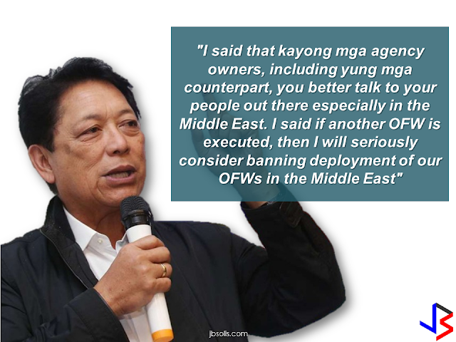 DOLE Secretary Silvestre Bello III has issued a statement in front of the officials of the recruiting agencies who are deploying OFWs in the Middle East that he will seriously consider to ban OFW deployment in the Middle East if another OFW will be executed.   He also belittled the effect of banning the deployment of OFWs as this will only cover the household workers, who are the most vulnerable for maltreatment, harassment and abuse. If the temporary deployment ban will take effect, Bello said that he will lift it if the employers will show more compassion to the OFWs especially the HSWs. He reiterated that the government have to make sure that the OFWs are protected and their lives are safe.     Bello said he is closely monitoring the performance of a number of Philippine Overseas Labor Office (POLO)  personnel in the Middle East due to numerous complaints against them by OFWs.  Filipino household service workers are in great demand not only in the Middle East but also in Europe and the neighboring countries in SouthEast Asia like Singapore, Malaysia, Hong Kong, Japan etc. If the deployment ban is imposed, may it be a temporary or permanent ban in the Middle East, our HSWs can always look for jobs and get hired in other parts of the world.  Putting Middle East out of the option will not have any effect to the OFWs as they can fit anywhere in the world as long as our embassies can make sure that they are well protected and safe. They can even start a livelihood in the country by availing the assistance offered by the government for returning OFWs. RECOMMENDED: ON JAKATIA PAWA'S EXECUTION: "WE DID EVERYTHING.." -DFA  BELLO ASSURES DECISION ON MORATORIUM MAY COME OUT ANYTIME SOON  SEN. JOEL VILLANUEVA  SUPPORTS DEPLOYMENT BAN ON HSWS IN KUWAIT  AT LEAST 71 OFWS ON DEATH ROW ABROAD  DEPLOYMENT MORATORIUM, NOW! -OFW GROUPS  BE CAREFUL HOW YOU TREAT YOUR HSWS  PRESIDENT DUTERTE WILL VISIT UAE AND KSA, HERE'S WHY  MANPOWER AGENCIES AND RECRUITMENT COMPANIES TO BE HIT DIRECTLY BY HSW DEPLOYMENT MORATORIUM IN KUWAIT  UAE TO START IMPLEMENTING 5%VAT STARTING 2018  REMEMBER THIS 7 THINGS IF YOU ARE APPLYING FOR HOUSEKEEPING JOB IN JAPAN  KENYA , THE LEAST TOXIC COUNTRY IN THE WORLD; SAUDI ARABIA, MOST TOXIC   "JUNIOR CITIZEN "  BILL TO BENEFIT POOR FAMILIES  HOTELS IN ISRAEL TO HIRE HUNDREDS OF FILIPINOS SOON