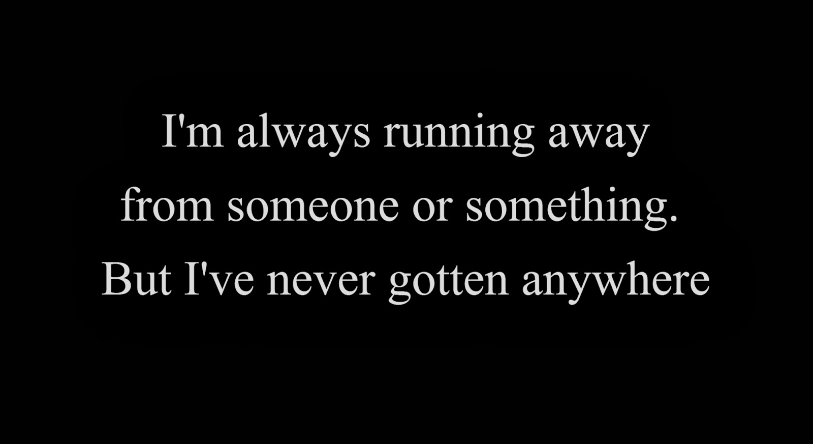 I'm always running away from someone or something. But I've never gotten anywhere