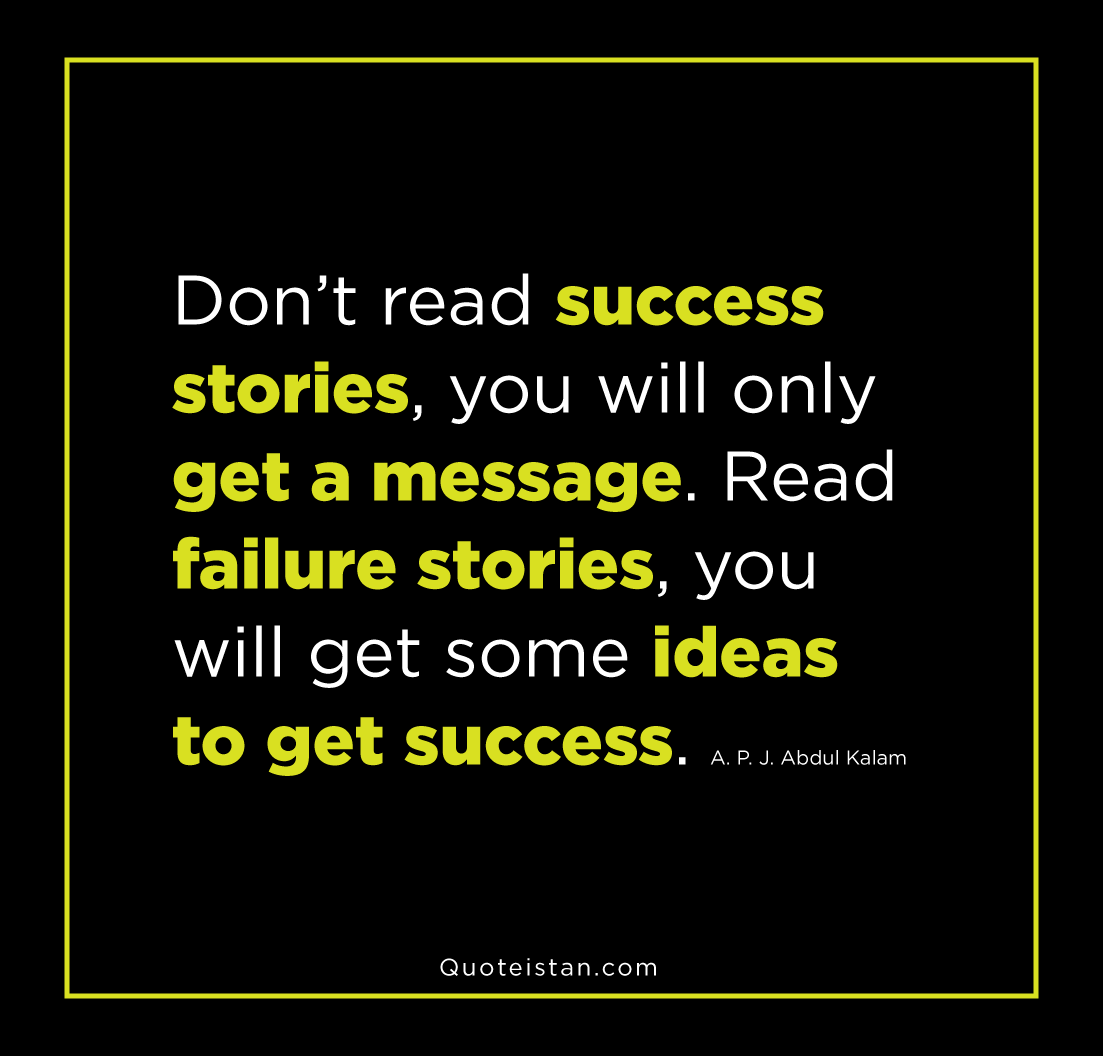 Don't read success stories, you will only get a message. Read failure stories, you will get some ideas to get. A. P. J. Abdul Kalam