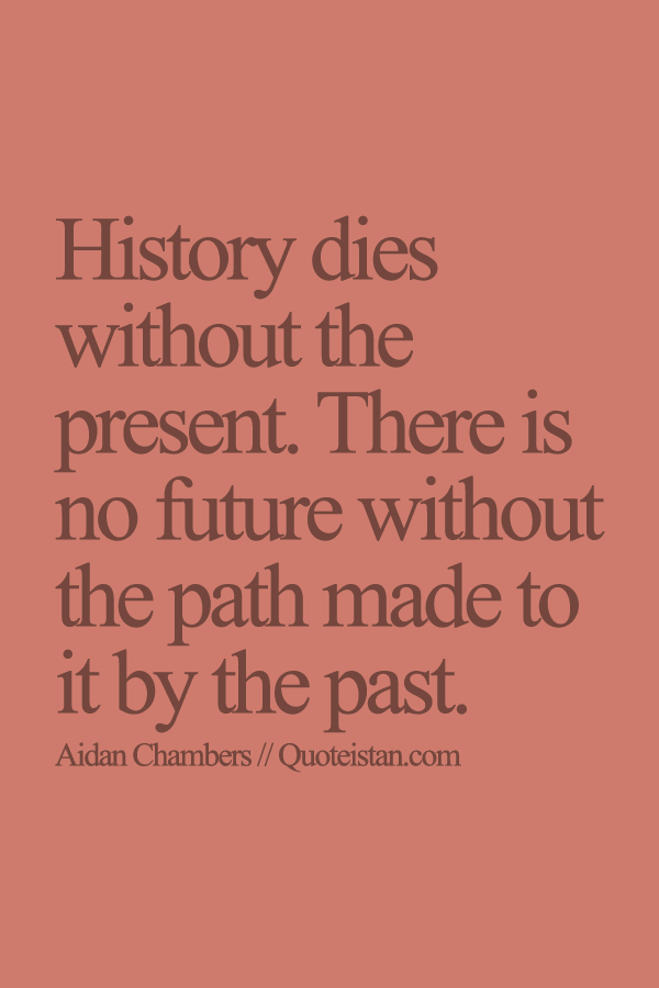 History dies without the present. There is no future without the path made to it by the past.