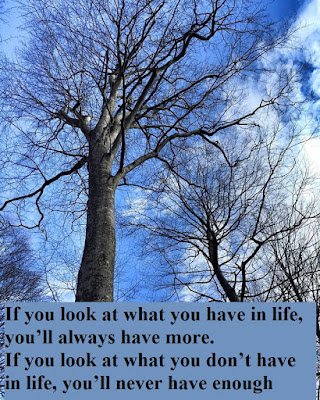 If you look at what you have in life, you’ll always have more. If you look at what you don’t have in life, you’ll never have enough