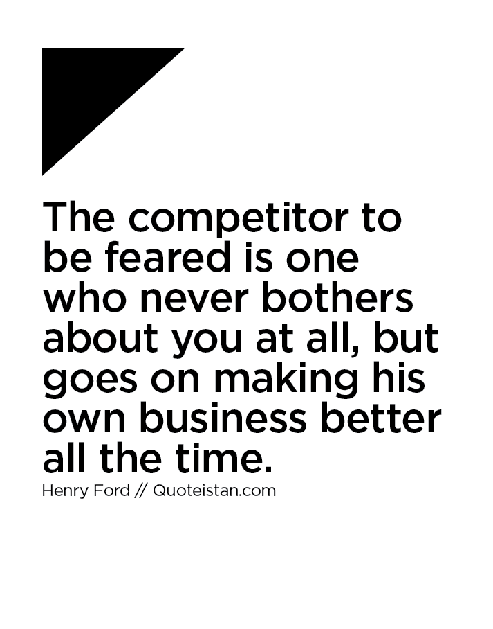 The competitor to be feared is one who never bothers about you at all, but goes on making his own business better all the time.