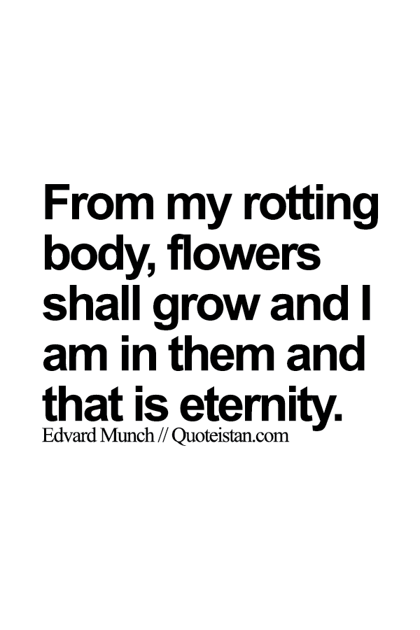 From my rotting body, flowers shall grow and I am in them and that is eternity.
