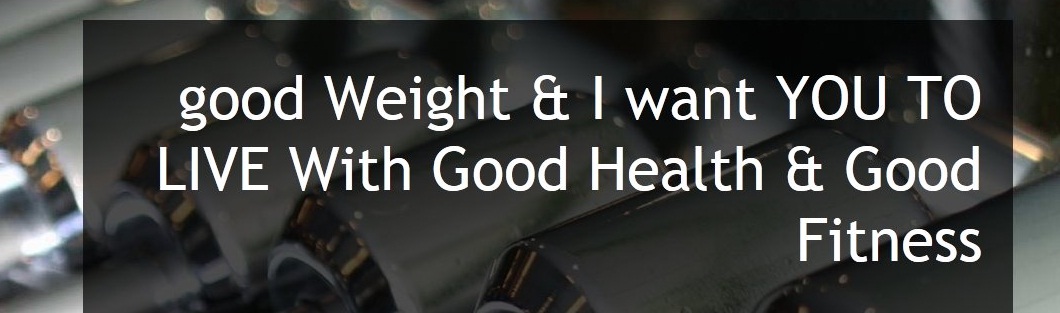 good Weight & I want YOU TO LIVE With Good Health & Good Fitness