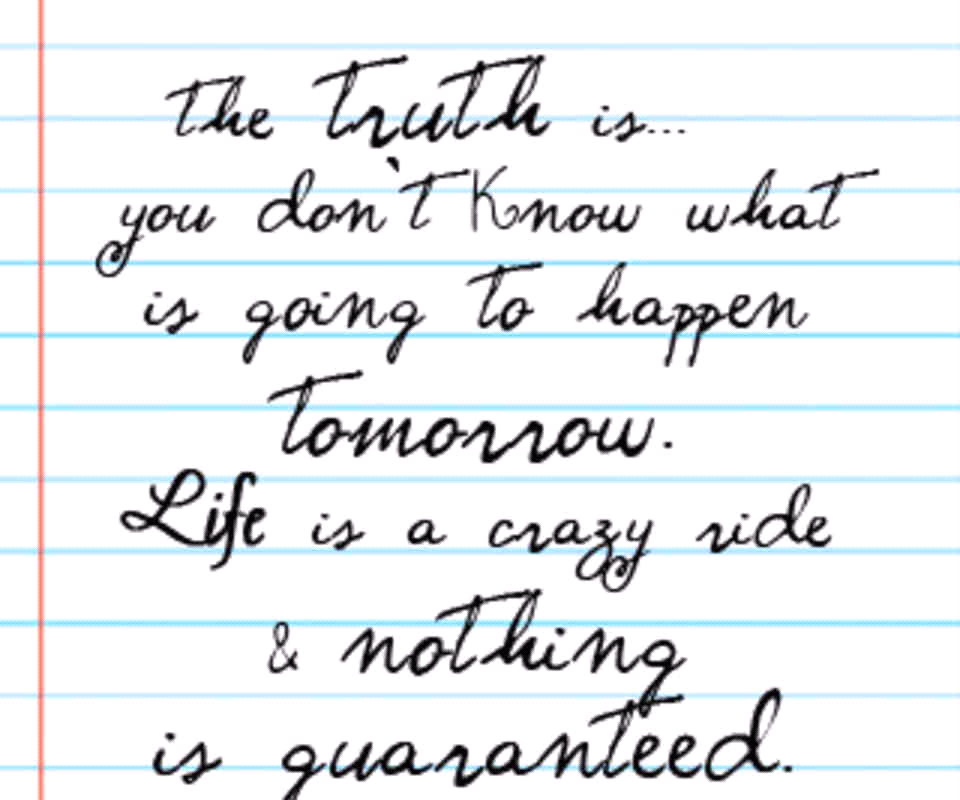 THE TRUTH IS YOU DON'T KNOW WHAT IS GOING TO HAPPEN TOMORROW. LIFE IS A CRAZY RIDE & NOTHING IS
