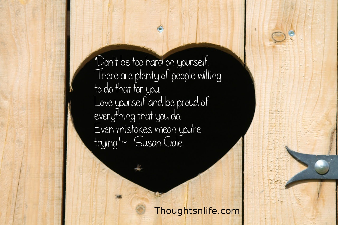 Thoughtsnlife.com: "Don't be too hard on yourself.  There are plenty of people willing to do that for you.  Love yourself and be proud of everything that you do.  Even mistakes mean you're trying."  ~   Susan Gale