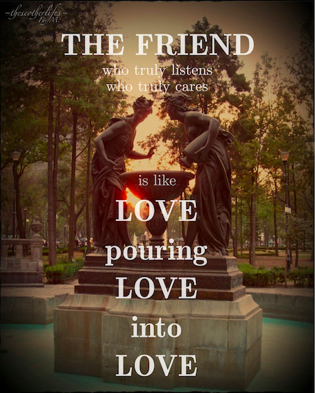The Friend who truly listens, truly cares, is like Love pouring Love into Love. - S