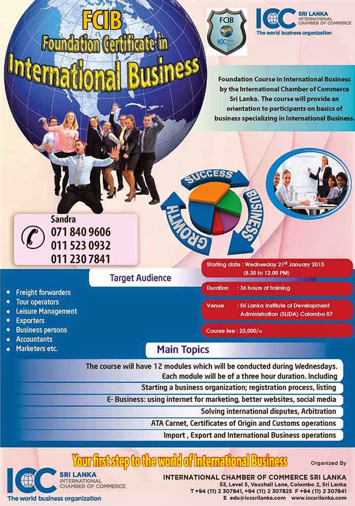       FCIB is the Foundation Certificate in International Business [FCIB] which provides the student with a basic knowledge on International Business within a short span of three months. Ideal for students waiting for their O/L . A/L results.      At the end of three months an examination will be held and the best student will get a medal from the Chairman ICC Sri Lanka Chapter. All the students has the required marks can get an Ordinary Pass, Credit or Distinction. 