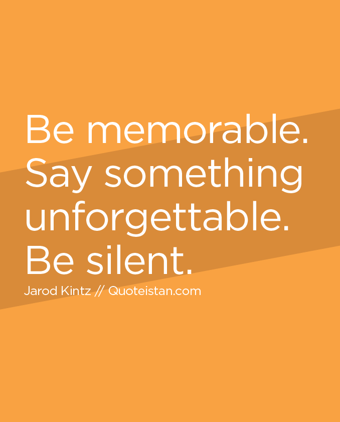 Be memorable. Say something unforgettable. Be silent.