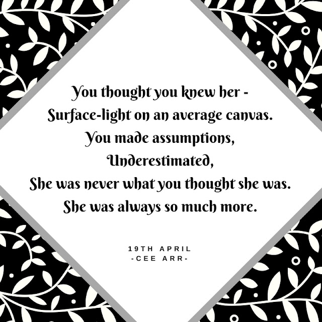 19th April /// You thought you knew her - / Surface-light on an average canvas./ You made assumptions,/ Underestimated, /She was never what you thought she was. /She was always so much more.
