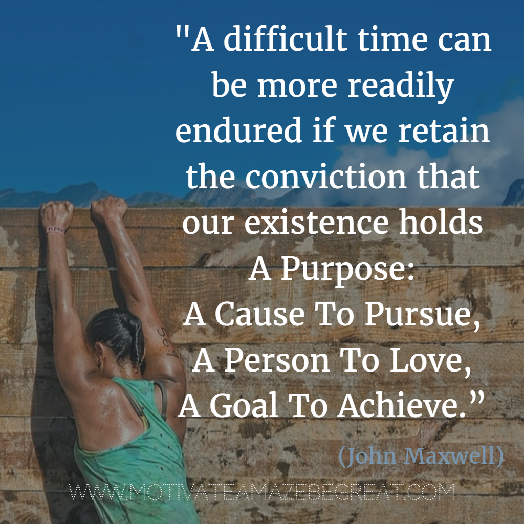 71 Quotes About Life Being Hard But Getting Through It:  “A difficult time can be more readily endured if we retain the conviction that our existence holds a purpose – a cause to pursue, a person to love, a goal to achieve.” - John Maxwell