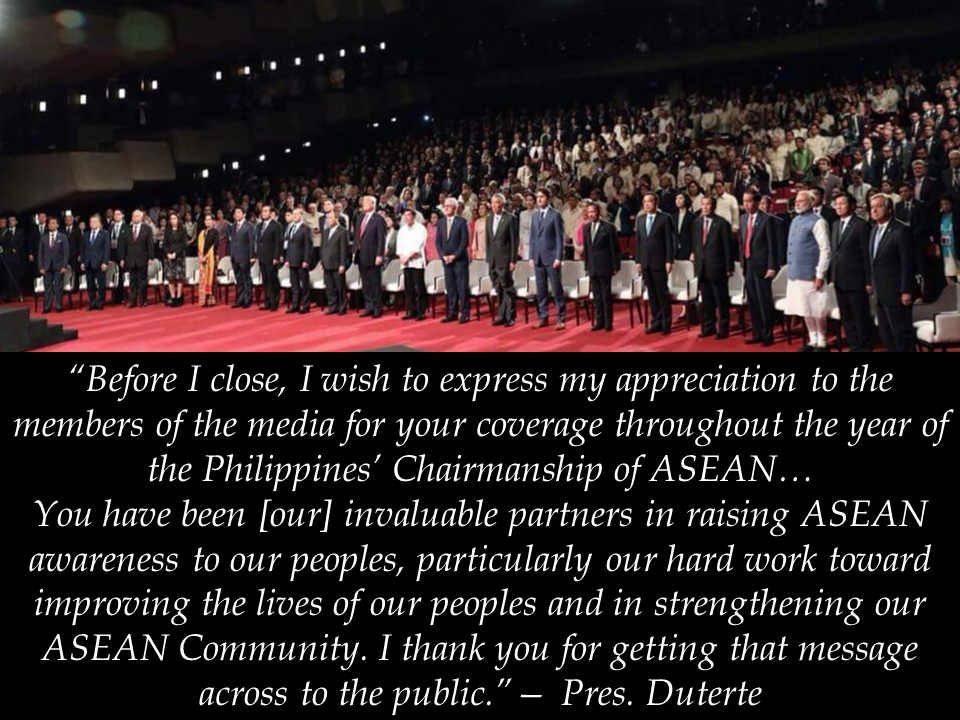President Rodrigo Duterte reported a productive conclusion of the 31st ASEAN Summit and Related Summits on November 14, announcing landmark outcomes of the meetings during the Philippines’ hosting.  President Duterte noted the highlights of the Summit such as the start of talks for a Code of Conduct in the South China Sea and the signing of a Consensus on the Protection of the Rights of Migrant Workers.   The President said that China has graciously agreed for the crafting of a binding COC, promising unbridled freedom of overflight and navigation in the busy waterway.  The President reported that the ASEAN held successive summits with its Dialogue Partners as well as the ASEAN-led mechanisms — the ASEAN Plus Three and the East Asia Summit, noting the importance of cooperation in addressing issues that affect the peace, security, and prosperity of the region.  President Duterte also chaired and hosted the first meeting of the Leaders of the Regional Comprehensive Economic Partnership (RCEP), wherein, along with the other leaders, he expressed resolve to realize a substantial conclusion of negotiations on the economic instrument.  The leaders also had two business council meetings — the ASEAN Business Advisory Council and the East Asia Business Council. Sponsored Links  Threats of terrorism overshadowed discussions In the press conference, the President said the issue of terrorism loomed large in the agenda of the talks with ASEAN leaders and their dialogue partners.  He said the attack in Marawi City by the ISIS-linked Maute group is a stark reminder of the risks each country face, with all the leaders mentioning the heroism of Filipino soldiers and policemen who fought the terrorists.  The rising tension in the Korean Peninsula was also a major topic for the talks, particularly in the discussions involving China and the US, the President said, adding that the region cannot afford to ignite a very disastrous war.  As the 31st ASEAN Summit and Related Summits draw to a close, the President led the symbolic turnover of the ASEAN chairmanship to Singapore.  President Duterte also expressed his gratitude to the press who gave extensive coverage of the country’s hosting of the 31st ASEAN Summit.  With the country’s ASEAN hosting this year which coincides with the regional grouping’s 50th founding anniversary, the President said, “We are honored that world leaders joined us in celebrating ASEAN’s achievements and contributions to [regional] peace, stability, and prosperity for the past 50 years.”  The Philippines' ASEAN hosting went with a theme “Partnering for Change, Engaging the World.”  How did Filipinos benefit from funding the ₱15.5 billion-ASEAN 2017 summit? (in no particular order)  1. Signing of the ASEAN Consensus on the Protection and Promotion of the Rights of Migrant Workers - also provides for respect for gender and nationality and protection against violence and sexual harassment in the workplace.  2. Over ₱1.15 billion from China in form of grants to help rebuild war-torn Marawi and provide livelihood for displaced residents. Also, over ₱355 billion in soft loans and grants to fund infrastructure (e.g. railway, expressway, irrigation, drug rehabilitation centers). Fourteen deals were signed between the two countries covering the above in addition to youth development, climate change, defense and intellectual property.  3. ₱6.7 billion from Japan in assistance to help strengthen the country's maritime surveillance capability to fight radicalization and violent extremism.  4. ASEAN and China’s signing of Declaration for a Decade of Coastal and Marine Environmental Protection in the South China Sea, expected to last from 2017 to 2027.  5. Commencement of formal multi-party negotiations for the finalization of a Code of Conduct of Parties in the South China Sea.  6. An increase from the ₱421.7 billion (2015) total Hongkong-Philippines trade with the signing of a free trade agreement (FTA) for the reduction of trade barriers.  7. FTA proposal between the Philippines and the US to further improve trade relations.  8. ₱715 million from Canada in investment over five years to improve access to reproductive health in the Philippines.  9. Joint US-Philippine statement ensuring the mainstreaming of the human rights agenda in both country’s national programs.  10. Signing of three memorandums of agreement (MOAs) with New Zealand with regards to education, joint airline marketing, geothermal energy experience sharing and improvement of weather intelligence.  11. Signing of nine MOAs with the Russian Federation with regards to energy cooperation, fighting terrorism, railway infrastructure exploration, transport education and inter-departmental government partnerships.  12. FTA proposal between ASEAN and the Eurasian Economic Union (EAEU), a trade block comprising of Russian Federation, Belarus, Kazakhstan, Armenia and Kyrgyzstan.  13. FTA bilateral proposal between Philippines the European Union, pending EU conditions of trade regulations in relation to the latter’s operational definition of “human rights” and “rule of law”.   14. The Focused and Strategic (FAST) Action Agenda on Investment which aligns with the goals and four pillars of the ASEAN Comprehensive Investment Agreement (ACIA)  15. The maiden voyage of the ASEAN RO-RO that plied the Davao-General Santos-Bitung route  16. The adoption of the ASEAN Seamless Trade Facilitation Indicators (ASTFI) by the ASEAN Economic Ministers (AEM) in September 2017  17. The development of the ASEAN Inclusive Business Framework (AIBF) that to promote Inclusive Business in ASEAN  18. The adoption of the ASEAN Work Programme on Electronic Commerce (AWPEC) 2017-2025 in September 2017  19. The Philippines’ first full and comprehensive Country Visit exercise under the AEC 2025 Monitoring and & Evaluation Framework in the Philippines October 2017  20. The adoption by the ASEAN Leaders of the Action Agenda on Mainstreaming Women’s Economic Empowerment in ASEAN  21. The ASEAN Declaration on Innovation, which will be one of the outcome documents that will be adopted at the 31st ASEAN Summit  Source: PTV News President Rodrigo Duterte reported a productive conclusion of the 31st ASEAN Summit and Related Summits on Tuesday, November 14, announcing landmark outcomes of the meetings during the Philippines’ hosting.  President Duterte noted the highlights of the Summit such as the start of talks for a Code of Conduct in the South China Sea and the signing of a Consensus on the Protection of the Rights of Migrant Workers.  “Yesterday, during the 20th ASEAN-China Summit, we announced the start of formal negotiations on a Code of Conduct of Parties in the South China Sea,” President Duterte said, announcing the negotiations on the Code of Conduct (COC) in the South China Sea.  “Just a few moments ago, the other ASEAN Leaders joined me in signing the ASEAN Consensus on the Protection and Promotion of the Rights of Migrant Workers – our commitment to our people,” he said.  The President said that China has graciously agreed for the crafting of a binding COC, promising unbridled freedom of overflight and navigation in the busy waterway.  The President reported that the ASEAN held successive summits with its Dialogue Partners as well as the ASEAN-led mechanisms — the ASEAN Plus Three and the East Asia Summit, noting the importance of cooperation in addressing issues that affect the peace, security, and prosperity of the region.  President Duterte also chaired and hosted the first meeting of the Leaders of the Regional Comprehensive Economic Partnership (RCEP), wherein, along with the other leaders, he expressed resolve to realize a substantial conclusion of negotiations on the economic instrument.  The leaders also had two business council meetings — the ASEAN Business Advisory Council and the East Asia Business Council. Sponsored Links “We looked at the progress of our cooperation with external partners and the future direction of ASEAN’s engagement with them, noting the importance of ASEAN centrality, and the reality that relations bear fruit if cooperation is anchored on mutual respect and benefit,” the President said.  Threats of terrorism overshadowed discussions In the press conference, the President said the issue of terrorism loomed large in the agenda of the talks with ASEAN leaders and their dialogue partners.  “Half of the time during the interventions actually was the issue of terrorism. Everybody’s scared with the new vogue of dying just suddenly in the explosion of any… whatever,” President Duterte said.  “We vowed to work closely. We discussed it in confidential meetings. We have agreed on so many things to enhance the defense of our country.”  He said the attack in Marawi City by the ISIS-linked Maute group is a stark reminder of the risks each country face, with all the leaders mentioning the heroism of Filipino soldiers and policemen who fought the terrorists.  The rising tension in the Korean Peninsula was also a major topic for the talks, particularly in the discussions involving China and the US, the President said, adding that the region cannot afford to ignite a very disastrous war.  As the 31st ASEAN Summit and Related Summits draw to a close, the President led the symbolic turnover of the ASEAN chairmanship to Singapore.  President Duterte also expressed his gratitude to the press who gave extensive coverage of the country’s hosting of the 31st ASEAN Summit.  “Before I close, I wish to express my appreciation to the members of the media for your coverage throughout the year of the Philippines’ Chairmanship of ASEAN,” he said.  “You have been [our] invaluable partners in raising ASEAN awareness to our peoples, particularly our hard work toward improving the lives of our peoples and in strengthening our ASEAN Community. I thank you for getting that message across to the public,” Duterte said.  With the country’s ASEAN hosting this year which coincides with the regional grouping’s 50th founding anniversary, the President said, “We are honored that world leaders joined us in celebrating ASEAN’s achievements and contributions to [regional] peace, stability, and prosperity for the past 50 years.”  The country’s hosting has a theme of “Partnering for Change, Engaging the World.”{OR INSERT ANOTHER 3-5 IMAGES OR VIDEO HERE}  Source: PTV News   Advertisement  Advertisement Read More:      ©2017 THOUGHTSKOTO