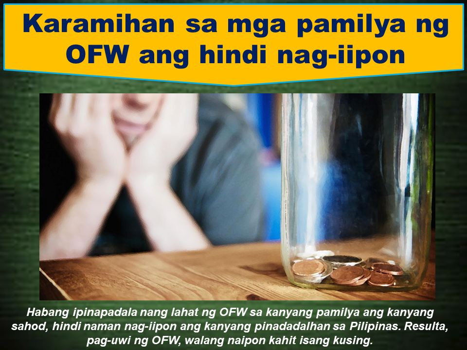  Being an OFW is is more difficult than it looks. Unless you become an OFW, you will not understand what they are going through. They suffer a lot more than homesickness. Working in an unfamiliar territory with different culture and different nationalities around, the OFWs must be tough enough to handle everyday stress. working in foreign land requires OFWs to work regardless of what they feel. They are forced to work even if their sick, without proper sleep or even if they are not able to eat properly because they are paid to do it. For the love of family back home, they will continue to do it. Now, what does their family do to help their OFW loved one? Sadly, they do nothing. Most families of the OFWs oftentimes has this seven habits, even though they are not even aware that they are already doing it, that hurt the OFWs and indeed needed to be avoided.   1. They do not look for other sources of income.  They have the mentality that everything will be provided by their OFW father/mother. They are just relying on the monthly remittance sent by the breadwinner overseas. This habit could result that the OFW will be coming home poor and with a lot of debts.  2. They are inclined to spending up to the last cent of the OFW remittance. The moment they received the remittance from the OFW, they will go straight to the mall buying the things they want without even thinking how many snacks and meals the OFW has skipped just to send that money to them.   3.Their calls and messages are always about the money and not to check on the OFWs condition. Instead of a sensible conversation, their call will focus on just one thing----money. The call that should uplift the longing spirit of the OFW has become additional burden to them.  Why don't we ask if our beloved OFW is ok before talking anything else?    4. They do not bother to save money. Working abroad is not for life. The OFWs get old and eventually become weak. how will they sustain the family on his retirement? While the OFW always ensure that they are good providers, the family should think about savings, too. By doing this, we are doing our beloved OFW a great favor.   5. They tend to fearlessly borrow money. In their mind, it is not going to be a problem because thae OFW will send money to cover these debts. When the OFW come home for good, they will be surprised by the unexpected debts.... and its huge.   6. They think that  OFWs have an awful lot of money. Lets just get things straight, OFWs do not pick money on the streets abroad. They are working very hard for every penny. This notion among people that OFWs are rich has to be stopped.  7. Most OFW families are not good stewards of money. Every family must be educated on how to handle their finances properly. The OFW sacrifices will result to nothing in the end if this problem will not be properly addressed. Financial literacy seminars are sometimes conducted free for the OFW families. No matter how much they earn from working abroad, all the efforts of the OFWs will be in vain if their family back home will not take their part on handling their finances wisely.  Read More:     ©2017 THOUGHTSKOTO