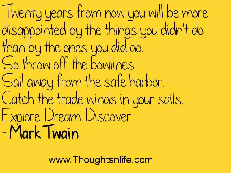 Twenty years from now you will be more disappointed by the things you didn't do than by the ones you did do. So throw off the bowlines. Sail away from the safe harbor. Catch the trade winds in your sails. Explore. Dream. Discover. - Mark Twain