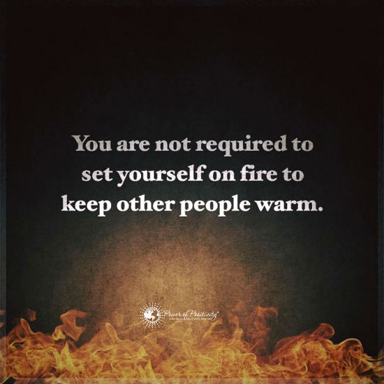 You are not required to set yourself on fire to keep other people warm ...