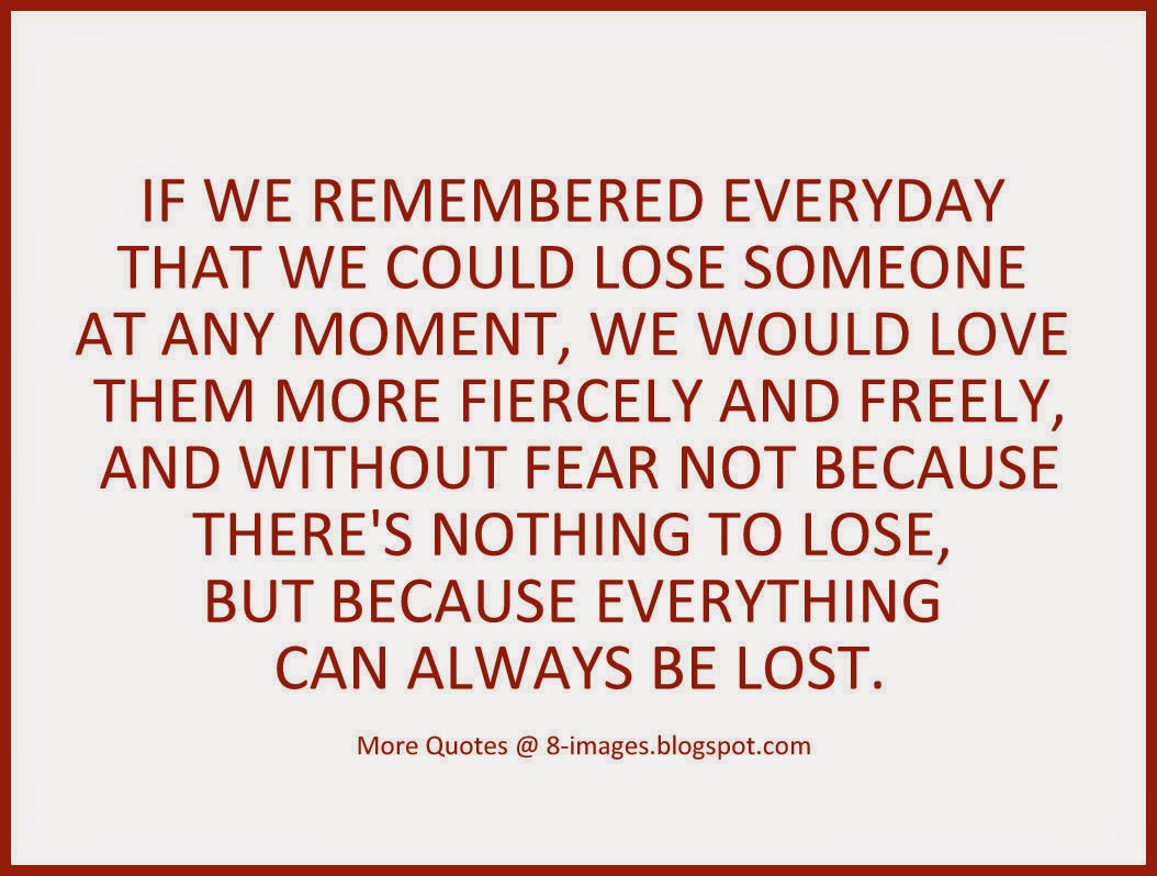 IF WE REMEMBERED EVERYDAY THAT WE COULD LOSE SOMEONE AT ANY MOMENT WE WOULD LOVE THEM MORE FIERCELY AND FREELY AND WITHOUT FEAR NOT BECAUSE THERE S