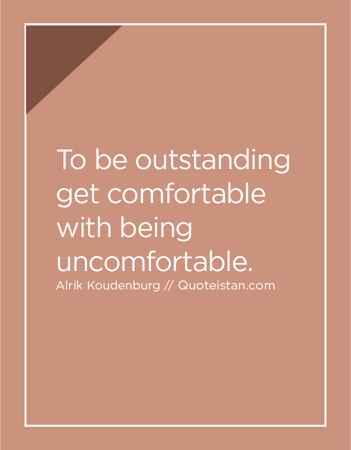 To be outstanding  get comfortable with being uncomfortable.