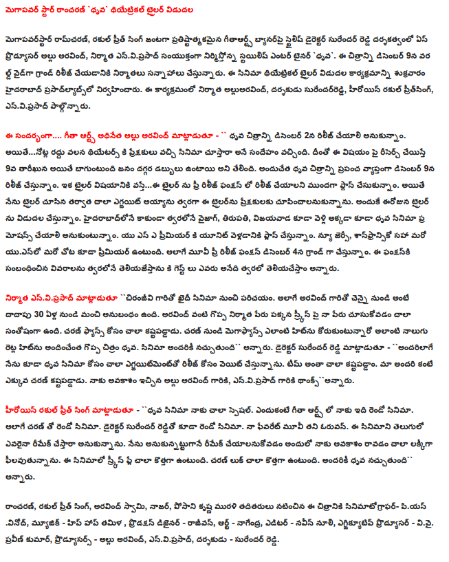 Megapavar star in the theatrical trailer was released rancaran `dhrva Megapavarstar Ram Charan, rakul Preet Singh, opposite the prestigious gitaarts stylish director Surender Reddy on the banner ace producer Allu Aravind, producer, entertainer `dhrva enviprasad jointly producing stylish. On December 9, the film producers are planning to release the World Wide grand. The film's theatrical release trailer prasadlyabslo program held in Hyderabad on Friday. Alluaravind this event producer, director Surender, the heroine pritsing rakul, enviprasad involved. Allu Aravind's Geetha Arts .... Speaking on the occasion, the chairman - to be released on December 2, I thought, `Enter the picture. However ... due to the cancellation of the notes to the audience, and the movie theater Have had a doubt. The research arm of the 9th date on the subject will, however, found that people tend to have money. Thus, the picture of the certificate will be released worldwide on December 9. When it comes to the trailer ... this trailer to be released in the pre-function We had to plan ahead. However, after seeing the trailer, I quickly became very egjayit intended to show the audience the trailer. So today will be the release of a trailer. Vizag from Hyderabad soon, Tirupati, Vijayawada also want to be moved to the pole of the film promotions. We are planning to go to the premiere of a unit of the US. New Jersey, sanphransiko elsewhere, including the US, will also premiere. Pre-Movie function, as well as on 4 December, will be grand. Who will tell the details of the guests to this function is going to announce soon. 'Chiranjeevi said enviprasad producer of the film in contact with the prisoner. Arvind from Chennai, as well as with the almost 30 years since there is a good supplement. Arvind seeing my name on the screen next to the name of a great producer is very happy. Charan is very hard for the fans. Megaphyans any hit from Charan would provide for such a great hit on the pole four times. Naccutundi everyone is going to the cinema. Director Surender Reddy - `` Naturally, I am also of the polar wait for the release of the film for the very egjayitmentto. Everything is very kastapaddam team. Charan worked more than all of us. Allu Arvind garu gave me the opportunity, enviprasad thanksannaru garu. Rakul heroine Preet Singh - `` certificate of the film is very special to me. For me, it is the second film in the Geetha Arts. Charan Teja's second film as well. Director Surender Reddy, the second film. Check oruvan my favorite movie. If someone wanted to do a remake of this film in Telugu. I expected a chance for me to come in order to remake the feeling lakkiga. This is very new for the movie screen. Charan is very new look. Naccutundi everyone is going to endorse. Rancaran, rakul Preet Singh, Arvind Swamy, Nasser, starring Posani Krishna Murali sinimatographar piyasvinod the film, music - hip-hop, Tamil, Production Designer - rajivan, Art - Nagendra, Editor - Naveen nuli, executive producer - V .Thanx. Praveen Kumar, Producers - Allu Aravind, enviprasad, director - Surender Reddy.