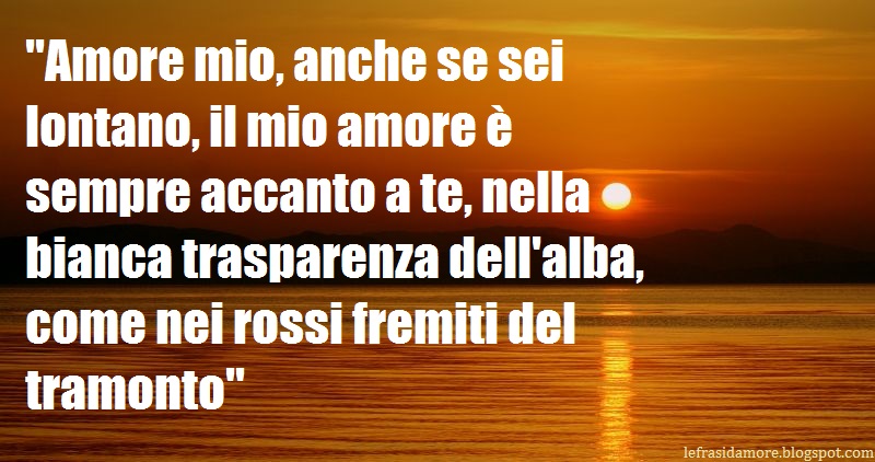 Frasi D Amore Amore Mio Anche Se Sei Lontano Il Mio Amore E Sempre Accanto A Te Nella Bianca Trasparenza Dell Alba Come Nei Rossi Fremiti Del Tramonto